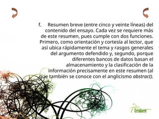 Índice
f. Resumen breve (entre cinco y veinte líneas) del
contenido del ensayo. Cada vez se requiere más
de este resumen, pues cumple con dos funciones.
Primero, como orientación y cortesía al lector, que
así ubica rápidamente el tema y rasgos generales
del argumento defendido y, segundo, porque
diferentes bancos de datos basan el
almacenamiento y la clasificación de la
información precisamente en este resumen (al
que también se conoce con el anglicismo abstract).
 
