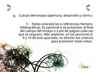 Índice
g. Cuerpo del ensayo (apertura, desarrollo y cierre.)
h. Notas aclaratorias o referencias hemero-
bibliográficas. Es opcional si se presentan al final
del cuerpo del ensayo o a pie de página cada vez
que se requiera. Más adelante, en las secciones 6,
9 y 10 de este apartado, se ofrecen los criterios
para presentar estas notas.
 