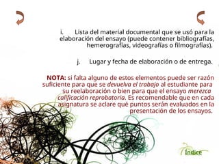 Índice
i. Lista del material documental que se usó para la
elaboración del ensayo (puede contener bibliografías,
hemerografías, videografías o filmografías).
j. Lugar y fecha de elaboración o de entrega.
NOTA: si falta alguno de estos elementos puede ser razón
suficiente para que se devuelva el trabajo al estudiante para
su reelaboración o bien para que el ensayo merezca
calificación reprobatoria. Es recomendable que en cada
asignatura se aclare qué puntos serán evaluados en la
presentación de los ensayos.
 