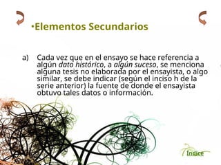 Índice
•Elementos Secundarios
a) Cada vez que en el ensayo se hace referencia a
algún dato histórico, a algún suceso, se menciona
alguna tesis no elaborada por el ensayista, o algo
similar, se debe indicar (según el inciso h de la
serie anterior) la fuente de donde el ensayista
obtuvo tales datos o información.
 
