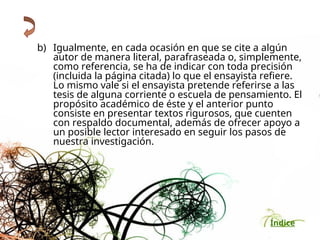 Índice
b) Igualmente, en cada ocasión en que se cite a algún
autor de manera literal, parafraseada o, simplemente,
como referencia, se ha de indicar con toda precisión
(incluida la página citada) lo que el ensayista refiere.
Lo mismo vale si el ensayista pretende referirse a las
tesis de alguna corriente o escuela de pensamiento. El
propósito académico de éste y el anterior punto
consiste en presentar textos rigurosos, que cuenten
con respaldo documental, además de ofrecer apoyo a
un posible lector interesado en seguir los pasos de
nuestra investigación.
 