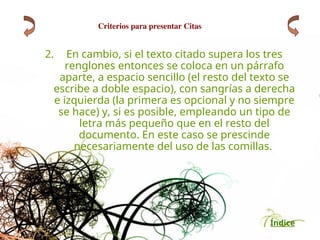 Índice
2. En cambio, si el texto citado supera los tres
renglones entonces se coloca en un párrafo
aparte, a espacio sencillo (el resto del texto se
escribe a doble espacio), con sangrías a derecha
e izquierda (la primera es opcional y no siempre
se hace) y, si es posible, empleando un tipo de
letra más pequeño que en el resto del
documento. En este caso se prescinde
necesariamente del uso de las comillas.
Criterios para presentar Citas
 