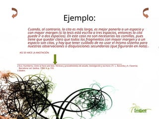 Índice
Ejemplo:
Cuando, al contrario, la cita es más larga, es mejor ponerla a un espacio y
con mayor margen (si la tesis está escrita a tres espacios, entonces la cita
puede ir a dos espacios). En este caso no son necesarias las comillas, pues
tiene que quedar claro que todos los fragmentos con mayor margen y a un
espacio son citas, y hay que tener cuidado de no usar el mismo sistema para
nuestras observaciones o disquisiciones secundarias (que figurarán en nota).3
ASI SE HACE LA ANOTACIÓN
___________________________________________________________________
2 Eco, Humberto, Cómo se hace una tesis. Técnicas y procedimientos de estudio, investigación y escritura. (Tr. L. Baranda y A. Clavería).
Barcelona: ed. Gedisa, 1993. V. p. 193.
3 Ibidem.
 