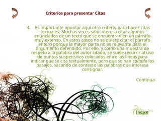 Índice
Criterios para presentar Citas
4. Es importante apuntar aquí otro criterio para hacer citas
textuales. Muchas veces sólo interesa citar algunos
enunciados de un texto que se encuentran en un párrafo
muy extenso. En estos casos no se quiere citar el párrafo
entero porque la mayor parte no es relevante para el
argumento defendido. Por ello, y como una muestra de
respeto a la palabra del autor citado, se suele recurrir al uso
de puntos suspensivos colocados entre las líneas para
indicar que se cita textualmente, pero que se han editado los
pasajes, sacando de contexto las palabras que interesa
consignar.
Continua
 