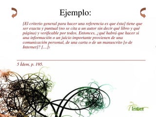 Índice
Ejemplo:
[El criterio general para hacer una referencia es que ésta] tiene que
ser exacta y puntual (no se cita a un autor sin decir qué libro y qué
página) y verificable por todos. Entonces, ¿qué habrá que hacer si
una información o un juicio importante provienen de una
comunicación personal, de una carta o de un manuscrito [o de
Internet]? […]5
___________________________________________________________
5 Ídem, p. 195.
 