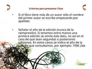 Índice
Criterios para presentar Citas
• Si el libro tiene más de un autor sólo el nombre
del primer autor se escribe empezando por
apellido:
• Señalar el año de la edición (nunca de la
reimpresión). Si tenemos entre manos una
primera edición se omite este dato, no así en el
caso de que sean segundas o posteriores
ediciones. En estos casos se indica el año de la
edición que consultamos, por ejemplo: 1996 2da
 