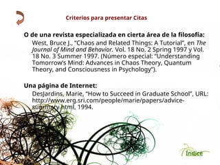 Índice
Criterios para presentar Citas
O de una revista especializada en cierta área de la filosofía:
West, Bruce J., “Chaos and Related Things: A Tutorial”, en The
Journal of Mind and Behavior. Vol. 18 No. 2 Spring 1997 y Vol.
18 No. 3 Summer 1997. (Número especial: “Understanding
Tomorrow’s Mind: Advances in Chaos Theory, Quantum
Theory, and Consciousness in Psychology”).
Una página de Internet:
DesJardins, Marie, “How to Succeed in Graduate School”, URL:
http://www.erg.sri.com/people/marie/papers/advice-
summary.html, 1994.
 
