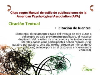 Índice
Citas según Manual de estilo de publicaciones de la
American Psychological Association (APA)
Citación Textual
• Citación de fuentes.
El material directamente citado del trabajo de otro autor o
del propio trabajo previamente publicado, el material
duplicado del reactivo de una prueba y las instrucciones
literales dadas a los participantes deben reproducirse
palabra por palabra. Una cita textual corta (con menos de 40
palabras) se incorpora en el texto y se encierra entre
comillas).
 