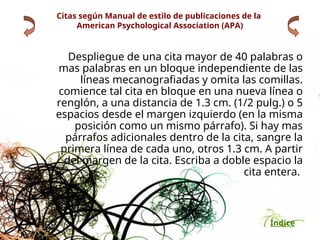 Índice
Despliegue de una cita mayor de 40 palabras o
mas palabras en un bloque independiente de las
líneas mecanografiadas y omita las comillas.
comience tal cita en bloque en una nueva línea o
renglón, a una distancia de 1.3 cm. (1/2 pulg.) o 5
espacios desde el margen izquierdo (en la misma
posición como un mismo párrafo). Si hay mas
párrafos adicionales dentro de la cita, sangre la
primera línea de cada uno, otros 1.3 cm. A partir
del margen de la cita. Escriba a doble espacio la
cita entera.
Citas según Manual de estilo de publicaciones de la
American Psychological Association (APA)
 