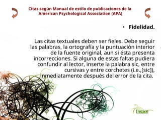Índice
Citas según Manual de estilo de publicaciones de la
American Psychological Association (APA)
• Fidelidad.
Las citas textuales deben ser fieles. Debe seguir
las palabras, la ortografía y la puntuación interior
de la fuente original, aun si ésta presenta
incorrecciones. Si alguna de estas faltas pudiera
confundir al lector, inserte la palabra sic, entre
cursivas y entre corchetes (i.e.,[sic]),
inmediatamente después del error de la cita.
 