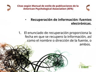 Índice
Citas según Manual de estilo de publicaciones de la
American Psychological Association (APA)
• Recuperación de información: fuentes
electrónicas.
1. El enunciado de recuperación proporciona la
fecha en que se recupero la información, así
como el nombre o dirección de la fuente, o
ambos.
 