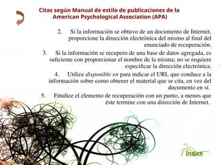 Índice
Citas según Manual de estilo de publicaciones de la
American Psychological Association (APA)
2. Si la información se obtuvo de un documento de Internet,
proporcione la dirección electrónica del mismo al final del
enunciado de recuperación.
3. Si la información se recupero de una base de datos agregada, es
suficiente con proporcionar el nombre de la misma; no se requiere
especificar la dirección electrónica.
4. Utilice disponible en para indicar el URL que conduce a la
información sobre como obtener el material que se cita, en vez del
documento en sí.
5. Finalice el elemento de recuperación con un punto, a menos que
éste termine con una dirección de Internet.
 