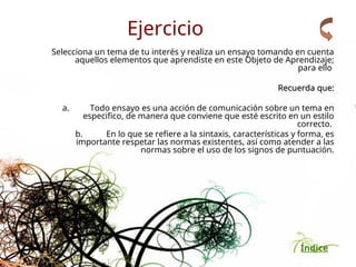 Índice
Ejercicio
Selecciona un tema de tu interés y realiza un ensayo tomando en cuenta
aquellos elementos que aprendiste en este Objeto de Aprendizaje;
para ello
Recuerda que:
Recuerda que:
a. Todo ensayo es una acción de comunicación sobre un tema en
especifico, de manera que conviene que esté escrito en un estilo
correcto.
b. En lo que se refiere a la sintaxis, características y forma, es
importante respetar las normas existentes, así como atender a las
normas sobre el uso de los signos de puntuación.
 
