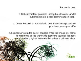 Índice
Recuerda que:
Recuerda que:
c. Debes Emplear palabras inteligibles (no abusar del
culteranismo ni de los términos técnicos).
d. Debes Recurrir al vocabulario que el tema exige para su
precisión y comprensión
e. Es necesario cuidar que el espacio entre las líneas, así como
la magnitud de los signos de escritura sean los idóneos
para que las paginas resulten llamativas a primera vista.
 