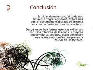 Índice
Escribiendo un ensayo, si cuidamos
sintaxis, ortografía y forma, evitaremos
que el documento elaborado se preste a
muchas confusiones durante la lectura.
Desde luego, hay formas estéticas y diversos
recursos retóricos, de las que el ensayista
puede valerse, según su estilo personal y
los efectos emocionales que pretenda
causar en los lectores.
Conclusión
 