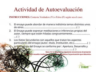 Índice
Actividad de Autoevaluación
INSTRUCCIONES: Contesta Verdadero (V) o Falso (F) según sea el caso:
1. El ensayo puede abordar de manera indistinta temas distintos unos
de otros…………………………………………………………………………( )
2. El Ensayo puede expresar meditaciones e inferencias propias del
autor, siempre que estén hiladas congruentemente……………..………..
….( )
3. Los Datos Secundarios son aquellos que tratan los aspectos
particulares del ensayo (autor, titulo, Institución, etc.)……………..….( )
4. La estructura del Ensayo se conforma por : Apertura, Desarrollo y
Cierre……………………………………………………………………..…( )
Nota: En la diapositiva siguiente encontraras el presente
ejercicio resuelto mediante el cual podrás establecer la puntuación que obtuviste.
 