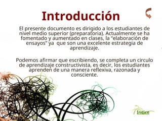 Índice
Introducción
El presente documento es dirigido a los estudiantes de
nivel medio superior (preparatoria). Actualmente se ha
fomentado y aumentado en clases, la “elaboración de
ensayos” ya que son una excelente estrategia de
aprendizaje.
Podemos afirmar que escribiendo, se completa un circulo
de aprendizaje constructivista, es decir, los estudiantes
aprenden de una manera reflexiva, razonada y
consciente.
 