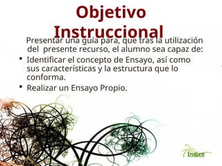 Índice
Objetivo
Instruccional
Presentar una guía para, que tras la utilización
del presente recurso, el alumno sea capaz de:
 Identificar el concepto de Ensayo, así como
sus características y la estructura que lo
conforma.
 Realizar un Ensayo Propio.
 