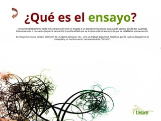 Índice
¿Qué es el ensayo?
Un escrito relativamente corto (en comparación con un tratado o un estudio exhaustivo), que puede abarcar desde dos cuartillas
hasta cuarenta o cincuenta (según la demanda, la profundidad que se le quiera dar al asunto o lo que se establezca previamente).
El ensayo no es una carta ni selección de un diario personal, etc., sino un trabajo discursivo filosófico, por lo cual su lenguaje no es
coloquial y sí, muchas veces, necesariamente “técnico”.
 