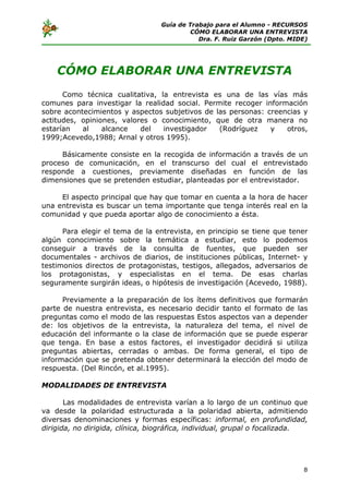 Guía de Trabajo para el Alumno - RECURSOS
                                           CÓMO ELABORAR UNA ENTREVISTA
                                             Dra. F. Ruiz Garzón (Dpto. MIDE)




    CÓMO ELABORAR UNA ENTREVISTA
      Como técnica cualitativa, la entrevista es una de las vías más
comunes para investigar la realidad social. Permite recoger información
sobre acontecimientos y aspectos subjetivos de las personas: creencias y
actitudes, opiniones, valores o conocimiento, que de otra manera no
estarían   al    alcance   del   investigador   (Rodríguez    y   otros,
1999;Acevedo,1988; Arnal y otros 1995).

     Básicamente consiste en la recogida de información a través de un
proceso de comunicación, en el transcurso del cual el entrevistado
responde a cuestiones, previamente diseñadas en función de las
dimensiones que se pretenden estudiar, planteadas por el entrevistador.

     El aspecto principal que hay que tomar en cuenta a la hora de hacer
una entrevista es buscar un tema importante que tenga interés real en la
comunidad y que pueda aportar algo de conocimiento a ésta.

      Para elegir el tema de la entrevista, en principio se tiene que tener
algún conocimiento sobre la temática a estudiar, esto lo podemos
conseguir a través de la consulta de fuentes, que pueden ser
documentales - archivos de diarios, de instituciones públicas, Internet- y
testimonios directos de protagonistas, testigos, allegados, adversarios de
los protagonistas, y especialistas en el tema. De esas charlas
seguramente surgirán ideas, o hipótesis de investigación (Acevedo, 1988).

      Previamente a la preparación de los ítems definitivos que formarán
parte de nuestra entrevista, es necesario decidir tanto el formato de las
preguntas como el modo de las respuestas Estos aspectos van a depender
de: los objetivos de la entrevista, la naturaleza del tema, el nivel de
educación del informante o la clase de información que se puede esperar
que tenga. En base a estos factores, el investigador decidirá si utiliza
preguntas abiertas, cerradas o ambas. De forma general, el tipo de
información que se pretenda obtener determinará la elección del modo de
respuesta. (Del Rincón, et al.1995).

MODALIDADES DE ENTREVISTA

       Las modalidades de entrevista varían a lo largo de un continuo que
va desde la polaridad estructurada a la polaridad abierta, admitiendo
diversas denominaciones y formas específicas: informal, en profundidad,
dirigida, no dirigida, clínica, biográfica, individual, grupal o focalizada.




                                                                           8
 