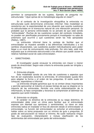 Guía de Trabajo para el Alumno - RECURSOS
                                           CÓMO ELABORAR UNA ENTREVISTA
                                             Dra. F. Ruiz Garzón (Dpto. MIDE)

permiten la comparación de los sujetos. Ejemplo de pregunta no-
estructurada: “¿Qué opinas de la metodología seguida en clase?”.

       En el contexto de la investigación etnográfica la entrevista no
estructurada suele denominarse entrevista informal. Esta modalidad se
caracteriza por la espontaneidad de una situación que suscita cuestiones
no estructuradas en el transcurso natural de una interacción personal. Es
probable que la persona entrevistada no se percate de que está siendo
“entrevistada”. Muchas de las cuestiones surgen del contexto inmediato,
no pueden ser planificadas previamente porque el investigador no sabe de
antemano qué ocurrirá y qué cuestiones serán las más apropiadas
(Patton, 1987).
       La entrevista informal tiene la ventaja de facilitar que el
entrevistador se muestre sensible a las diferencias individuales y a los
cambios situacionales. Las cuestiones pueden individualizarse para poder
llegar a un nivel de comunicación más profundo. Por otro lado, está más
expuesta que la entrevista estructurada a los efectos que puede causar la
relativa habilidad social de cada entrevistador.

    DIRECTIVIDAD.

      El investigador puede encauzar la entrevista con mayor o menor
grado de directividad. Según este criterio la entrevista puede ser dirigida y
no dirigida.

   A. Entrevista dirigida.
      Esta modalidad consta de una lista de cuestiones o aspectos que
han de ser explorados durante la entrevista. El entrevistador queda libre
para adaptar la forma y el orden de las preguntas. El estilo suele ser
coloquial, espontáneo e informal.
      La entrevista dirigida garantiza que no se omitan áreas importantes
y permite aprovechar al máximo el escaso tiempo de que se dispone en la
mayoría de las entrevistas. Permite una cierta sistematización de la
información, la hace comparable y favorece la comprensión al delimitar los
aspectos que serán tratados.

   B. Entrevista no dirigida.
      El carácter no directivo de la entrevista es su rasgo distintivo. El
entrevistador debe crear un clima para facilitar que el entrevistado
exprese con libertad sus opiniones y sentimientos. La clave en esta
entrevista radica en trasladar el foco de atención desde el entrevistador al
entrevistado. La función del entrevistador es exhortar al entrevistado a
hablar sobre un tema propuesto con un mínimo de guía o preguntas. El
grado de estructuración se reduce al mínimo. No suele realizarse ningún
tipo de evaluación, interpretación e incluso clasificación de los
sentimientos del entrevistado por parte del entrevistador.



                                                                           8
 