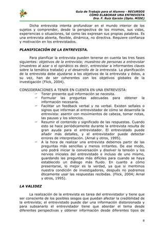 Guía de Trabajo para el Alumno - RECURSOS
                                           CÓMO ELABORAR UNA ENTREVISTA
                                             Dra. F. Ruiz Garzón (Dpto. MIDE)

      Dicha entrevista intenta profundizar en el mundo interior de los
sujetos y comprender, desde la perspectiva de los mismos, sus vidas,
experiencias o situaciones, tal como las expresan sus propias palabras. Es
una entrevista abierta, flexible, dinámica, no directiva. Requiere confianza
y motivación en los entrevistados.

PLANIFICACIÓN DE LA ENTREVISTA.

      Para planificar la entrevista pueden tenerse en cuenta las tres fases
siguientes: objetivos de la entrevista; muestreo de personas a entrevistar
(muestreo al azar o el opinático es decir, entrevistar a informantes claves
sobre la temática tratada) y el desarrollo de la entrevista. La planificación
de la entrevista debe ajustarse a los objetivos de la entrevista y éstos, a
su vez, han de ser coherentes con los objetivos globales de la
investigación (Flick, 2004).

CONSIDERACIONES A TENER EN CUENTA EN UNA ENTREVISTA:
          Tener presente qué información se necesita.
          Formular las preguntas adecuadas para obtener la
          información necesaria.
          Facilitar un feedback verbal y no verbal. Existen señales o
          signos que informan al entrevistador de cómo se desarrolla la
          entrevista: asentir con movimientos de cabeza, tomar notas,
          las pausas y los silencios.
          Resumir el contenido y significado de las respuestas. Cuando
          esto se hace periódicamente durante la entrevista resulta de
          gran ayuda para el entrevistador. El entrevistado puede
          añadir más detalles, y el entrevistador puede detectar
          errores de interpretación. (Arnal y otros, 1995).
          A la hora de realizar una entrevista debemos partir de las
          preguntas más sencillas y menos irritantes. De ese modo,
          uno podrá iniciar la conversación y disolver la tensión y los
          nervios iniciales del entrevistado e incluso de uno mismo,
          guardando las preguntas más difíciles para cuando se haya
          establecido un diálogo más fluido. En cuanto a cómo
          presentarse, lo mejor es la verdad, ya que si mentimos
          nuestra condición de investigadores, después no podremos
          éticamente usar las respuestas recibidas. (Flick, 2004; Arnal
          y otros, 1995).

LA VALIDEZ

      La realización de la entrevista es tarea del entrevistador y tiene que
ser consciente de los posibles sesgos que puedan afectar la credibilidad de
la entrevista; el entrevistado puede dar una información distorsionada y
para subsanarlo el entrevistador tiene que abordar el tema desde
diferentes perspectivas y obtener información desde diferentes tipos de


                                                                           8
 