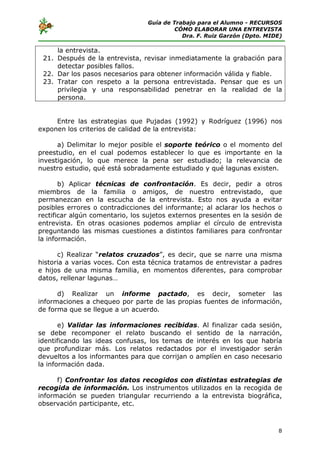 Guía de Trabajo para el Alumno - RECURSOS
                                          CÓMO ELABORAR UNA ENTREVISTA
                                            Dra. F. Ruiz Garzón (Dpto. MIDE)

     la entrevista.
 21. Después de la entrevista, revisar inmediatamente la grabación para
     detectar posibles fallos.
 22. Dar los pasos necesarios para obtener información válida y fiable.
 23. Tratar con respeto a la persona entrevistada. Pensar que es un
     privilegia y una responsabilidad penetrar en la realidad de la
     persona.


     Entre las estrategias que Pujadas (1992) y Rodríguez (1996) nos
exponen los criterios de calidad de la entrevista:

      a) Delimitar lo mejor posible el soporte teórico o el momento del
preestudio, en el cual podemos establecer lo que es importante en la
investigación, lo que merece la pena ser estudiado; la relevancia de
nuestro estudio, qué está sobradamente estudiado y qué lagunas existen.

       b) Aplicar técnicas de confrontación. Es decir, pedir a otros
miembros de la familia o amigos, de nuestro entrevistado, que
permanezcan en la escucha de la entrevista. Esto nos ayuda a evitar
posibles errores o contradicciones del informante; al aclarar los hechos o
rectificar algún comentario, los sujetos externos presentes en la sesión de
entrevista. En otras ocasiones podemos ampliar el círculo de entrevista
preguntando las mismas cuestiones a distintos familiares para confrontar
la información.

      c) Realizar “relatos cruzados”, es decir, que se narre una misma
historia a varias voces. Con esta técnica tratamos de entrevistar a padres
e hijos de una misma familia, en momentos diferentes, para comprobar
datos, rellenar lagunas…

      d) Realizar un informe pactado, es decir, someter las
informaciones a chequeo por parte de las propias fuentes de información,
de forma que se llegue a un acuerdo.

       e) Validar las informaciones recibidas. Al finalizar cada sesión,
se debe recomponer el relato buscando el sentido de la narración,
identificando las ideas confusas, los temas de interés en los que habría
que profundizar más. Los relatos redactados por el investigador serán
devueltos a los informantes para que corrijan o amplíen en caso necesario
la información dada.

      f) Confrontar los datos recogidos con distintas estrategias de
recogida de información. Los instrumentos utilizados en la recogida de
información se pueden triangular recurriendo a la entrevista biográfica,
observación participante, etc.



                                                                          8
 