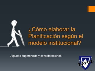 ¿Cómo elaborar la
Planificación según el
modelo institucional?
Algunas sugerencias y consideraciones.
 