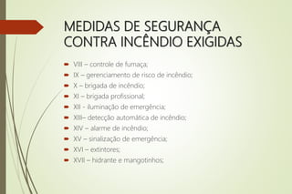 MEDIDAS DE SEGURANÇA
CONTRA INCÊNDIO EXIGIDAS
 VIII – controle de fumaça;
 IX – gerenciamento de risco de incêndio;
 X – brigada de incêndio;
 XI – brigada profissional;
 XII - iluminação de emergência;
 XIII– detecção automática de incêndio;
 XIV – alarme de incêndio;
 XV – sinalização de emergência;
 XVI – extintores;
 XVII – hidrante e mangotinhos;
 