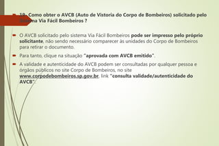  19- Como obter o AVCB (Auto de Vistoria do Corpo de Bombeiros) solicitado pelo
Sistema Via Fácil Bombeiros ?
 O AVCB solicitado pelo sistema Via Fácil Bombeiros pode ser impresso pelo próprio
solicitante, não sendo necessário comparecer às unidades do Corpo de Bombeiros
para retirar o documento.
 Para tanto, clique na situação “aprovada com AVCB emitido”.
 A validade e autenticidade do AVCB podem ser consultadas por qualquer pessoa e
órgãos públicos no site Corpo de Bombeiros, no site
www.corpodebombeiros.sp.gov.br, link “consulta validade/autenticidade do
AVCB”.
 