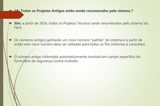  19- Todos os Projetos Antigos estão sendo renumerados pelo sistema ?
 Sim, a partir de 2014, todos os Projetos Técnicos serão renumerados pelo sistema Via
Fácil.
 Os números antigos ganharão um novo número “padrão” do sistema e a partir de
então este novo número deve ser utilizado para todos os fins (retornos e consultas).
 O número antigo informado automaticamente constará em campo específico do
formulário de segurança contra incêndio.
 