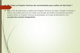  20- Todos os Projetos Técnicos são encaminhados para análise em São Paulo ?
 Sim, a fim de padronizar a análise dos Projetos Técnicos em todo o Estado e otimizar o
efetivo das seções técnicas, foi criada uma Divisão de Análise Centralizada que deve
analisar todos os Projetos Técnicos protocolados no Corpo de Bombeiros, com
exceção dos eventos temporários.
 