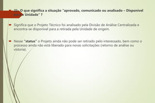  21- O que significa a situação “aprovado, comunicado ou analisado – Disponível
para a Unidade” ?
 Significa que o Projeto Técnico foi analisado pela Divisão de Análise Centralizada e
encontra-se disponível para a retirada pela Unidade de origem.
 Nesse “status” o Projeto ainda não pode ser retirado pelo interessado, bem como o
processo ainda não está liberado para novas solicitações (retorno de análise ou
vistoria).
 