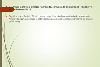  22- O que significa a situação “aprovado, comunicado ou analisado – Disponível
para o Interessado” ?
 Significa que o Projeto Técnico se encontra disponível para retirada do interessado.
Nesse “status” o processo já está liberado para novas solicitações (retorno de análise
ou vistoria).
 