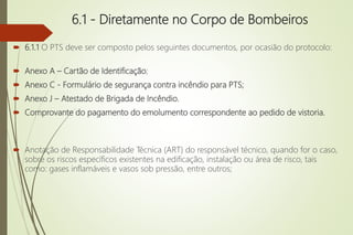 6.1 - Diretamente no Corpo de Bombeiros
 6.1.1 O PTS deve ser composto pelos seguintes documentos, por ocasião do protocolo:
 Anexo A – Cartão de Identificação;
 Anexo C - Formulário de segurança contra incêndio para PTS;
 Anexo J – Atestado de Brigada de Incêndio.
 Comprovante do pagamento do emolumento correspondente ao pedido de vistoria.
 Anotação de Responsabilidade Técnica (ART) do responsável técnico, quando for o caso,
sobre os riscos específicos existentes na edificação, instalação ou área de risco, tais
como: gases inflamáveis e vasos sob pressão, entre outros;
 