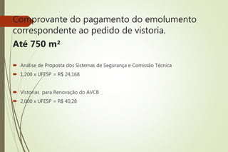 Comprovante do pagamento do emolumento
correspondente ao pedido de vistoria.
Até 750 m²
 Análise de Proposta dos Sistemas de Segurança e Comissão Técnica
 1,200 x UFESP = R$ 24,168
 Vistorias para Renovação do AVCB
 2,000 x UFESP = R$ 40,28
 
