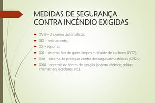 MEDIDAS DE SEGURANÇA
CONTRA INCÊNDIO EXIGIDAS
 XVIII – chuveiros automáticos;
 XIX – resfriamento;
 XX – espuma;
 XXI – sistema fixo de gases limpos e dióxido de carbono (CO2);
 XXII – sistema de proteção contra descargas atmosféricas (SPDA);
 XXIII – controle de fontes de ignição (sistema elétrico; soldas;
chamas; aquecedores etc.).
 