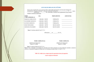 ATESTADO DE BRIGADA DE INCÊNDIO
Atesto, para os devidos fins, que as pessoas abaixo relacionadas participaram com bom aproveitamento do
treinamento de "Brigada de Incêndio", referente à edificação localizada na __________________ nº _____ – bairro
___________ – município de ___________ -SP e estão aptas ao manuseio dos equipamentos de prevenção e
combate a incêndio da edificação:
NOME R.G. TREINAMENTO ASSINATURA
CARGA HORÁRIA (1)
MARIANA SERRA SILVA 1.000.000-1 SSP/SP FORMAÇÃO ____________________
GUILHERME MODESTO 2.000.000-2 SSP/SP FORMAÇÃO ____________________
GUSTAVO MODESTO 2.000.000-2 SSP/SP FORMAÇÃO ____________________
JOÃO FERNANDES 3.000.000-3 SSP/SP RECICLAGEM ____________________
GIOVANNA PALHARES 4.000.000-4 SSP/PB RECICLAGEM ____________________
Nota 1: Conforme tabela B.2 da IT 17/11.
(Município), ___ de _________ de 2.01_.
NOME COMPLETO (2) NOME COMPLETO
Qualificação Profissional Qualificação Profissional
Registro Nº 00000 Registro Nº 00000
Nota 1: Conforme tabela B.2 da IT 17/11.
Nota 2: Caso a formação ou reciclagem for realizada por 02 (dois) instrutores em áreas diferentes (incêndio e primeiros
socorros), o atestado de brigada de incêndio deve ser assinado por ambos (Item 5.4.4 da IT 17/11).
OBS: Só é válido com a comprovação da capacitação técnica do signatário
(anexar cópia da credencial)
 