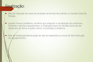 Sinalização:
 falta de indicação da chave de proteção da bomba de incêndio no Quadro Geral de
Energia;
 quando houver prateleiras, armários que impeçam a visualização dos extintores,
hidrantes e demais equipamentos, a sinalização deve ser elevada acima de tais
obstáculos de forma a poder indicar a localização à distância;
 falta de sinalização/demarcação de solo em depósitos ou locais de fácil obstrução
dos equipamentos;
 