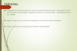 Hidrantes:
 mangueiras acondicionadas em espiral, quando deveriam estar "aduchadas" isto é
com as duas extremidades voltadas para fora, a fim de facilitar o desdobramento e
uso rápido;
 falta de esguicho ou chave de mangueira nos armários para hidrantes;
 registro fechado na tubulação principal de alimentação;
 
