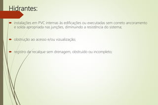 Hidrantes:
 instalações em PVC internas às edificações ou executadas sem correto ancoramento
e solda apropriada nas junções, diminuindo a resistência do sistema;
 obstrução ao acesso e/ou vizualização;
 registro de recalque sem drenagem, obstruído ou incompleto;
 