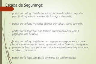 Escada de Segurança:
• portas corta-fogo instaladas acima de 1 cm da soleira da porta
permitindo que volume maior de fumaça a atravesse;
• portas corta-fogo mantidas abertas por calços, vasos ou tijolos;
• portas corta-fogo que não fecham automaticamente com a
passagem das pessoas;
• portas corta-fogo instaladas sem espaço correspondente a uma
largura antes e depois no seu acesso ou saída, fazendo com que as
pessoas tenham que pegar na maçaneta estando em degrau acima
ou abaixo da mesma;
• portas corfa-fogo sem placa de marca de conformidade;
 