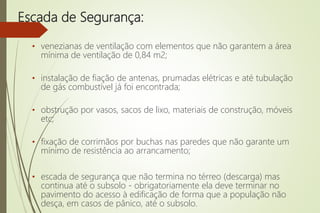 Escada de Segurança:
• venezianas de ventilação com elementos que não garantem a área
mínima de ventilação de 0,84 m2;
• instalação de fiação de antenas, prumadas elétricas e até tubulação
de gás combustível já foi encontrada;
• obstrução por vasos, sacos de lixo, materiais de construção, móveis
etc;
• fixação de corrimãos por buchas nas paredes que não garante um
mínimo de resistência ao arrancamento;
• escada de segurança que não termina no térreo (descarga) mas
continua até o subsolo - obrigatoriamente ela deve terminar no
pavimento do acesso à edificação de forma que a população não
desça, em casos de pânico, até o subsolo.
 