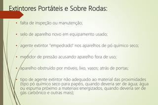Extintores Portáteis e Sobre Rodas:
• falta de inspeção ou manutenção;
• selo de aparelho novo em equipamento usado;
• agente extintor "empedrado" nos aparelhos de pó químico seco;
• medidor de pressão acusando aparelho fora de uso;
• aparelho obstruído por móveis, lixo, vasos; atrás de portas;
• tipo de agente extintor não adequado ao material das proximidades
(tipo pó químico seco para papéis, quando deveria ser de água; água
ou espuma próximo a materiais energizados, quando deveria ser de
gás carbônico e outras mais);
 