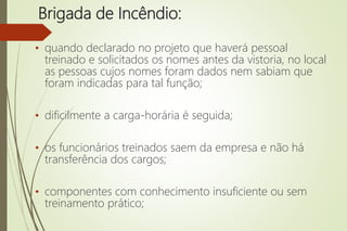 Brigada de Incêndio:
• quando declarado no projeto que haverá pessoal
treinado e solicitados os nomes antes da vistoria, no local
as pessoas cujos nomes foram dados nem sabiam que
foram indicadas para tal função;
• dificilmente a carga-horária é seguida;
• os funcionários treinados saem da empresa e não há
transferência dos cargos;
• componentes com conhecimento insuficiente ou sem
treinamento prático;
 