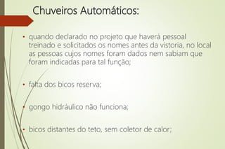 Chuveiros Automáticos:
• quando declarado no projeto que haverá pessoal
treinado e solicitados os nomes antes da vistoria, no local
as pessoas cujos nomes foram dados nem sabiam que
foram indicadas para tal função;
• falta dos bicos reserva;
• gongo hidráulico não funciona;
• bicos distantes do teto, sem coletor de calor;
 