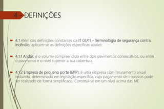 4 - DEFINIÇÕES
 4.1 Além das definições constantes da IT 03/11 – Terminologia de segurança contra
incêndio, aplicam-se as definições específicas abaixo:
 4.1.1 Andar: é o volume compreendido entre dois pavimentos consecutivos, ou entre
o pavimento e o nível superior a sua cobertura.
 4.1.2 Empresa de pequeno porte (EPP): é uma empresa com faturamento anual
reduzido, determinado em legislação específica, cujo pagamento de impostos pode
ser realizado de forma simplificada. Constitui-se em um nível acima das ME.
 