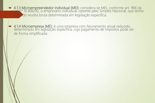  4.1.3 Microempreendedor Individual (MEI): considera-se MEI, conforme art. 966 da
Lei nº 10.406/02, o empresário individual, optante pelo Simples Nacional, que tenha
auferido receita bruta determinada em legislação específica.
 4.1.4 Microempresa (ME): é uma empresa com faturamento anual reduzido,
determinado em legislação específica, cujo pagamento de impostos pode ser
de forma simplificada.
 
