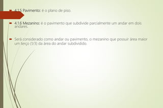  4.1.5 Pavimento: é o plano de piso.
 4.1.6 Mezanino: é o pavimento que subdivide parcialmente um andar em dois
andares.
 Será considerado como andar ou pavimento, o mezanino que possuir área maior
um terço (1/3) da área do andar subdividido.
 