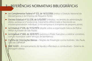3 - REFERÊNCIAS NORMATIVAS BIBLIOGRÁFICAS
 Lei Complementar Federal nº 123, de 14/12/2006 (institui o Estatuto Nacional da
Microempresa e da Empresa de Pequeno Porte).
 Decreto Estadual nº 52.228, de 5/10/2007 (introduz, no âmbito da administração
direta, autárquica e fundacional, tratamento diferenciado e favorecido ao
microempreendedor individual, à microempresa e à empresa de pequeno porte).
 Lei Estadual nº 616, de 17/12/1974 (dispõe sobre a organização básica da Polícia
Militar do Estado de São Paulo).
 Lei Estadual nº 684, de 30/9/1975 (autoriza o Poder Executivo a celebrar convênios
com os municípios sobre serviços de bombeiros).
 Cartilha de Orientações Básicas – Noções de Prevenção contra Incêndio. São Paulo,
2010 do CBPMESP
.
 NBR 14.605 - Armazenamento de líquidos inflamáveis e combustíveis – Sistema de
drenagem oleosa.
 